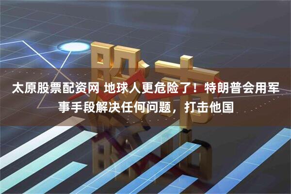太原股票配资网 地球人更危险了！特朗普会用军事手段解决任何问题，打击他国