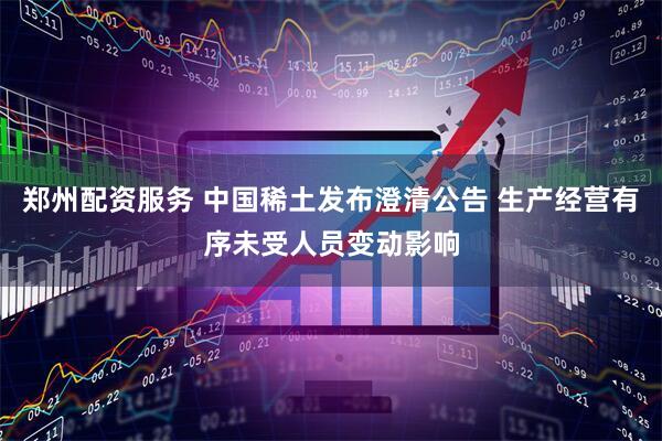 郑州配资服务 中国稀土发布澄清公告 生产经营有序未受人员变动影响