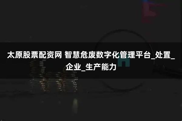 太原股票配资网 智慧危废数字化管理平台_处置_企业_生产能力