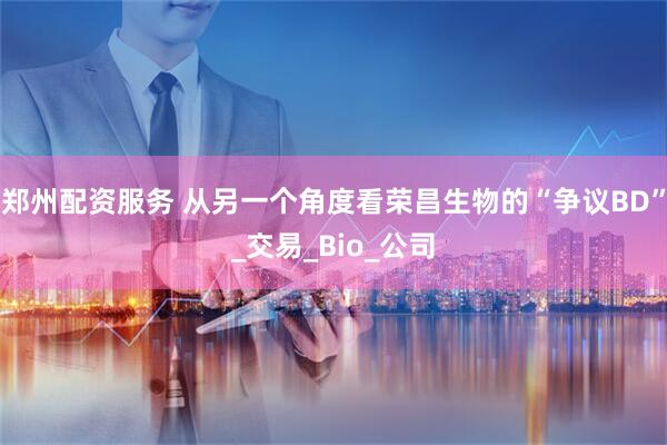 郑州配资服务 从另一个角度看荣昌生物的“争议BD”_交易_Bio_公司