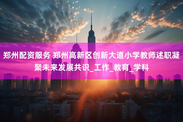 郑州配资服务 郑州高新区创新大道小学教师述职凝聚未来发展共识_工作_教育_学科
