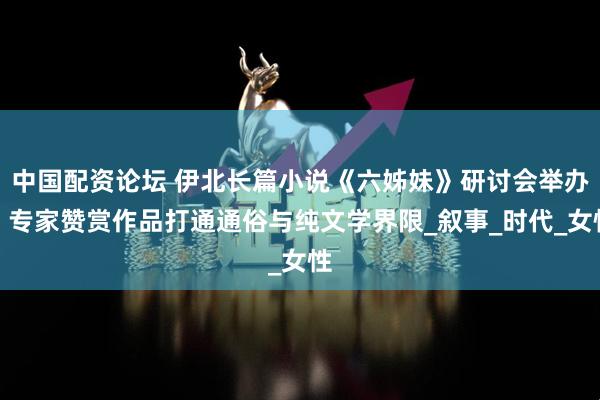 中国配资论坛 伊北长篇小说《六姊妹》研讨会举办，专家赞赏作品打通通俗与纯文学界限_叙事_时代_女性