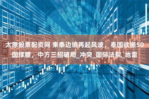 太原股票配资网 柬泰边境再起风波，泰国欲搬50国撑腰，中方三招破局_冲突_国际法院_地雷