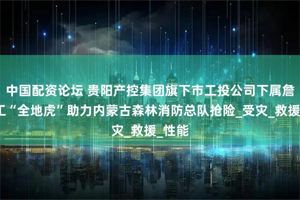 中国配资论坛 贵阳产控集团旗下市工投公司下属詹阳重工“全地虎”助力内蒙古森林消防总队抢险_受灾_救援_性能