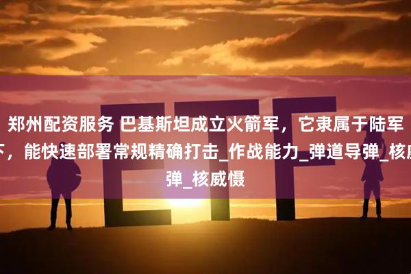 郑州配资服务 巴基斯坦成立火箭军，它隶属于陆军麾下，能快速部署常规精确打击_作战能力_弹道导弹_核威慑
