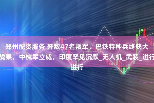 郑州配资服务 歼敌47名叛军，巴铁特种兵终获大战果，中械军立威，印度罕见沉默_无人机_武装_进行