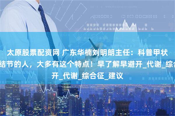 太原股票配资网 广东华楠刘明朗主任：科普甲状腺容易长结节的人，大多有这个特点！早了解早避开_代谢_综合征_建议