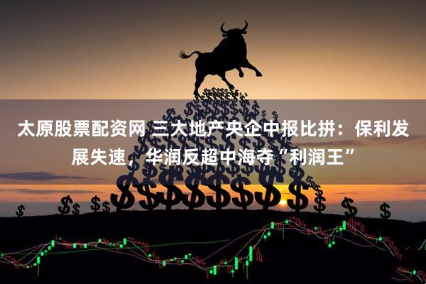 太原股票配资网 三大地产央企中报比拼：保利发展失速，华润反超中海夺“利润王”
