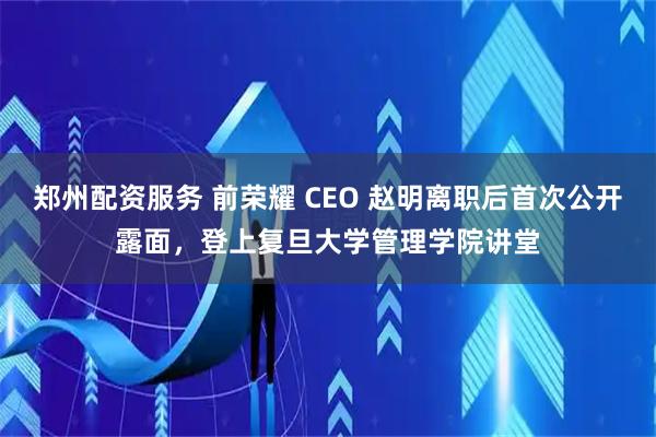 郑州配资服务 前荣耀 CEO 赵明离职后首次公开露面，登上复旦大学管理学院讲堂