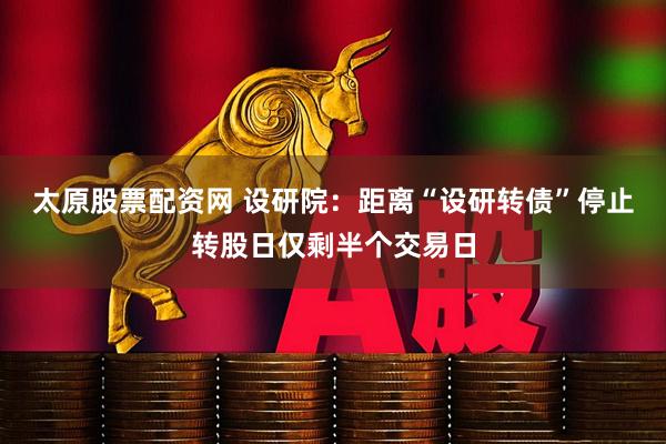 太原股票配资网 设研院：距离“设研转债”停止转股日仅剩半个交易日