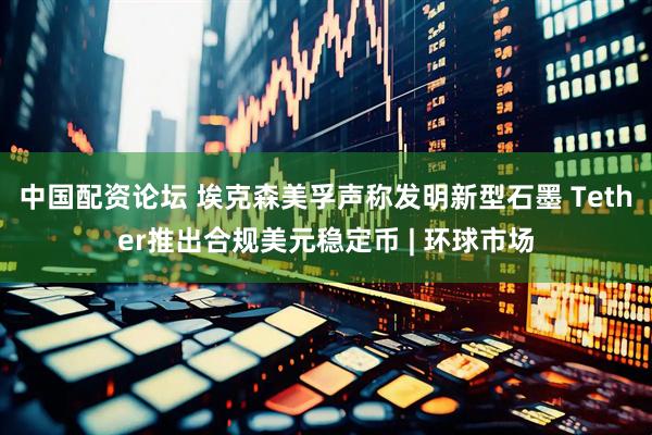 中国配资论坛 埃克森美孚声称发明新型石墨 Tether推出合规美元稳定币 | 环球市场