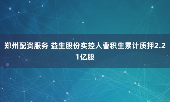 郑州配资服务 益生股份实控人曹积生累计质押2.21亿股
