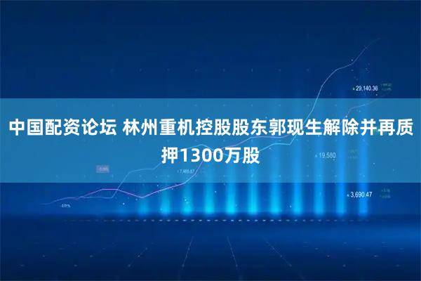 中国配资论坛 林州重机控股股东郭现生解除并再质押1300万股
