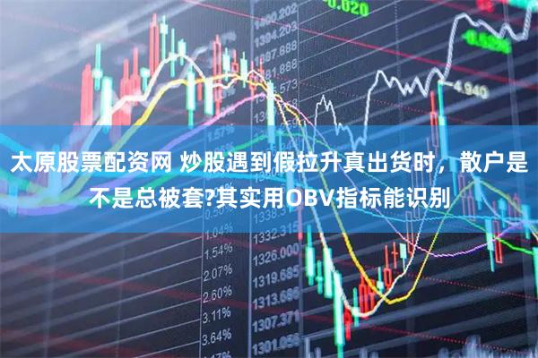 太原股票配资网 炒股遇到假拉升真出货时，散户是不是总被套?其实用OBV指标能识别