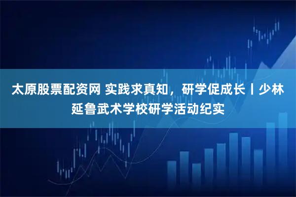 太原股票配资网 实践求真知，研学促成长丨少林延鲁武术学校研学活动纪实
