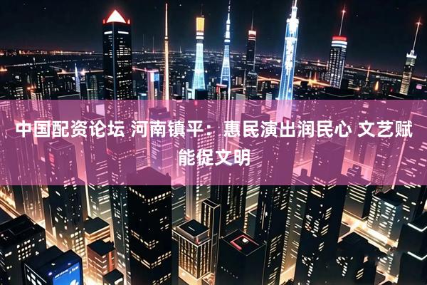 中国配资论坛 河南镇平：惠民演出润民心 文艺赋能促文明