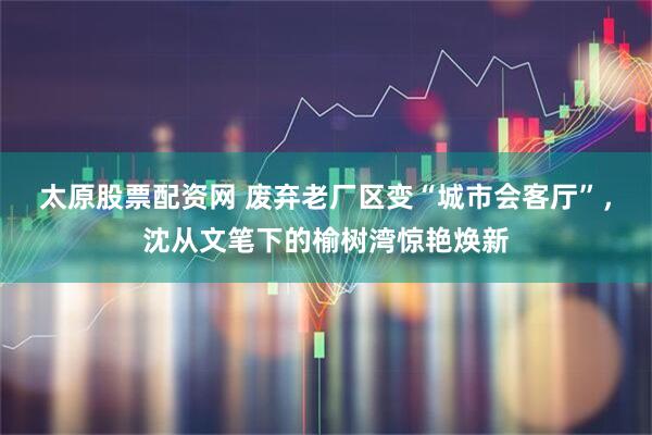 太原股票配资网 废弃老厂区变“城市会客厅”，沈从文笔下的榆树湾惊艳焕新
