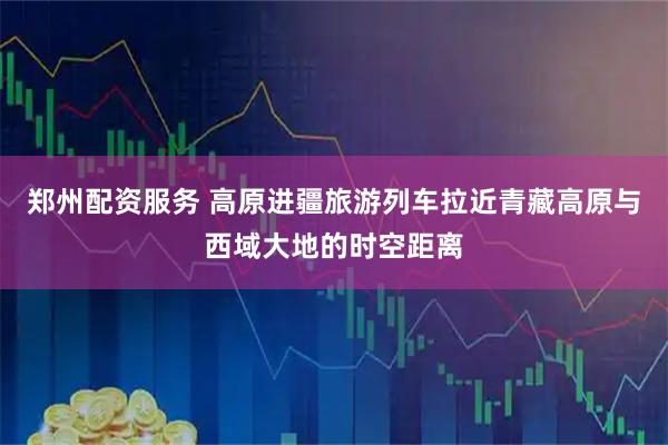 郑州配资服务 高原进疆旅游列车拉近青藏高原与西域大地的时空距离