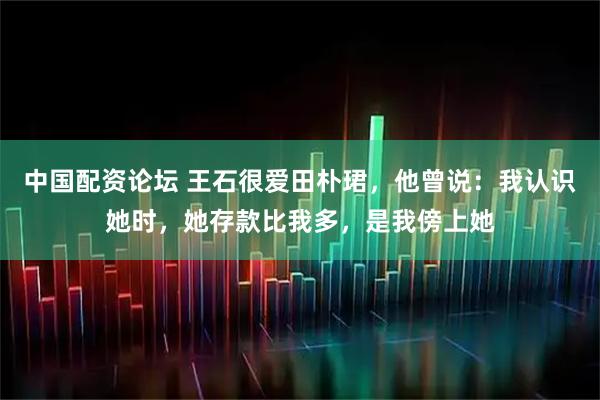 中国配资论坛 王石很爱田朴珺，他曾说：我认识她时，她存款比我多，是我傍上她