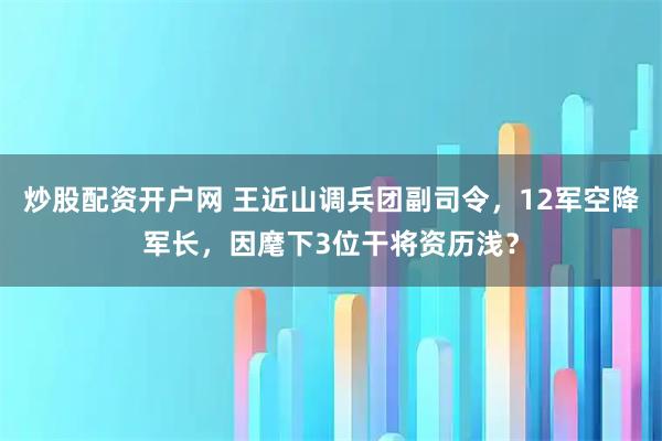 炒股配资开户网 王近山调兵团副司令，12军空降军长，因麾下3位干将资历浅？