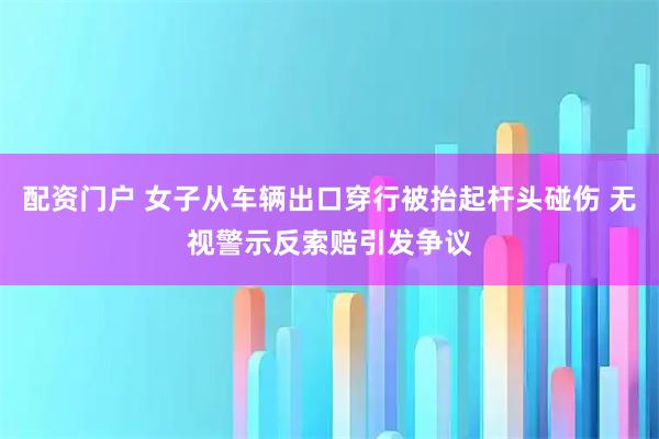 配资门户 女子从车辆出口穿行被抬起杆头碰伤 无视警示反索赔引发争议