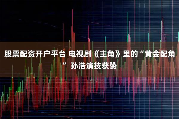 股票配资开户平台 电视剧《主角》里的“黄金配角” 孙浩演技获赞