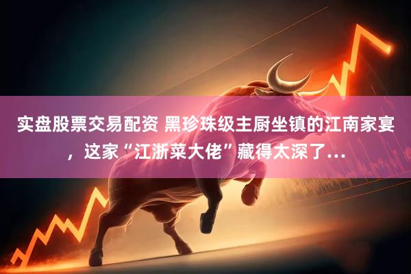 实盘股票交易配资 黑珍珠级主厨坐镇的江南家宴，这家“江浙菜大佬”藏得太深了…