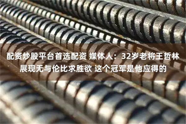 配资炒股平台首选配资 媒体人：32岁老将王哲林展现无与伦比求胜欲 这个冠军是他应得的