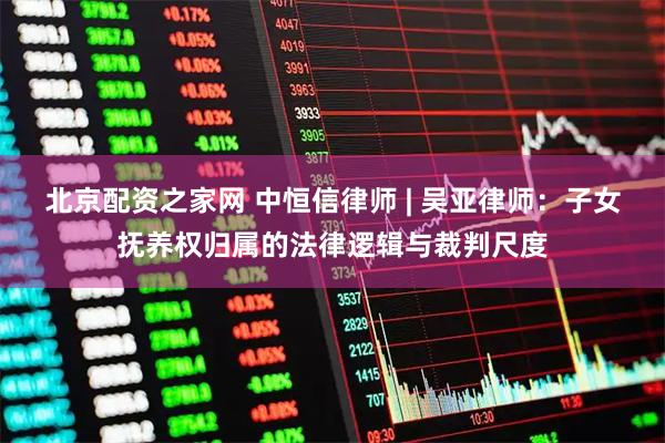 北京配资之家网 中恒信律师 | 吴亚律师：子女抚养权归属的法律逻辑与裁判尺度